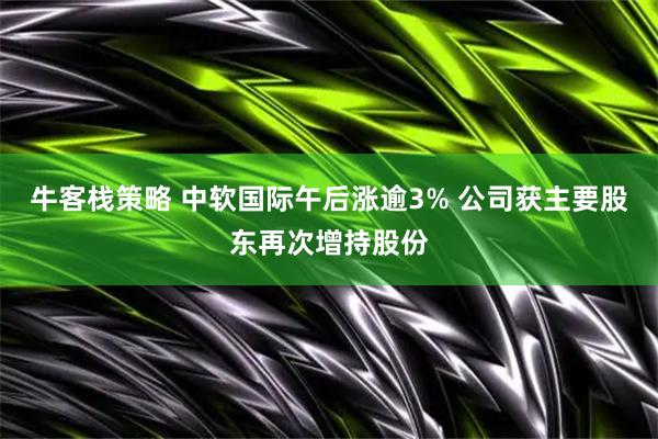 牛客栈策略 中软国际午后涨逾3% 公司获主要股东再次增持股份