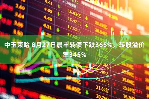 中玉束哈 8月27日晨丰转债下跌365%，转股溢价率345%