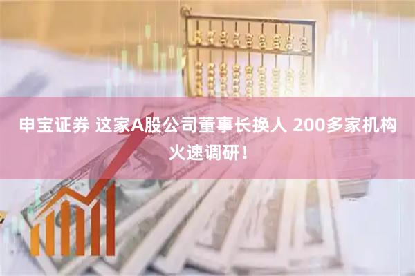 申宝证券 这家A股公司董事长换人 200多家机构火速调研！
