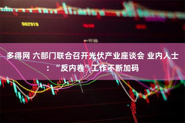 多得网 六部门联合召开光伏产业座谈会 业内人士：“反内卷”工作不断加码