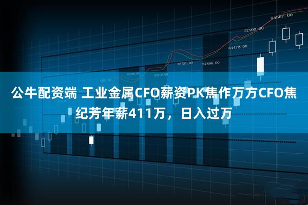 公牛配资端 工业金属CFO薪资PK焦作万方CFO焦纪芳年薪411万，日入过万