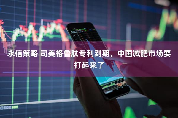 永信策略 司美格鲁肽专利到期，中国减肥市场要打起来了