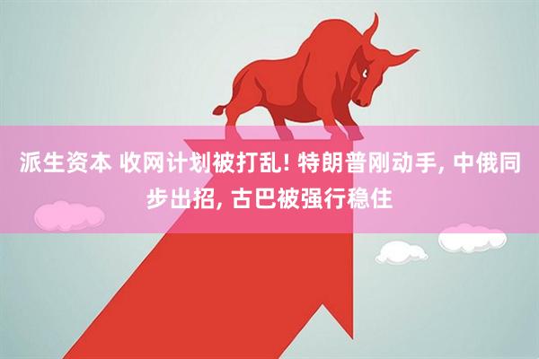 派生资本 收网计划被打乱! 特朗普刚动手, 中俄同步出招, 古巴被强行稳住