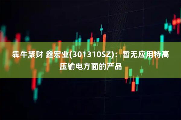 犇牛聚财 鑫宏业(301310SZ)：暂无应用特高压输电方面的产品