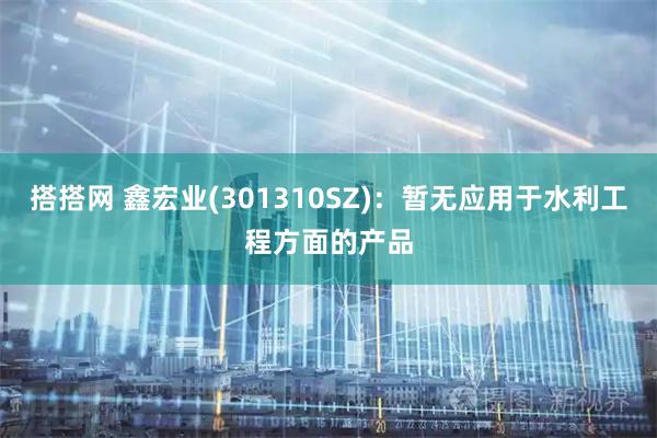 搭搭网 鑫宏业(301310SZ)：暂无应用于水利工程方面的产品