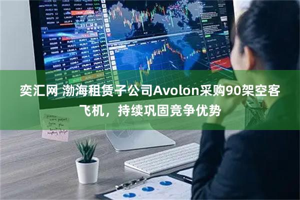 奕汇网 渤海租赁子公司Avolon采购90架空客飞机，持续巩固竞争优势