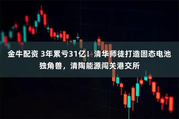 金牛配资 3年累亏31亿！清华师徒打造固态电池独角兽，清陶能源闯关港交所
