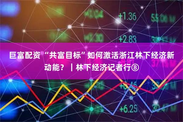 巨富配资 “共富目标”如何激活浙江林下经济新动能？｜林下经济记者行⑧
