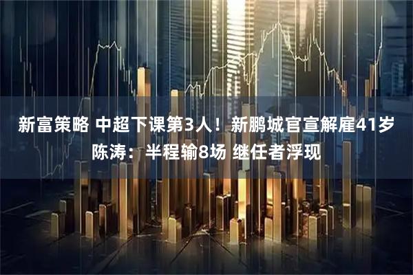 新富策略 中超下课第3人！新鹏城官宣解雇41岁陈涛：半程输8场 继任者浮现