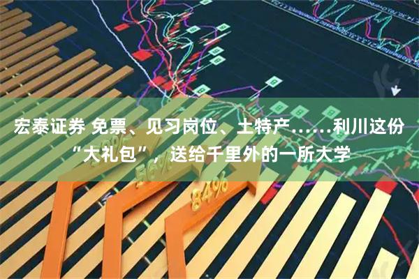 宏泰证券 免票、见习岗位、土特产……利川这份“大礼包”，送给千里外的一所大学