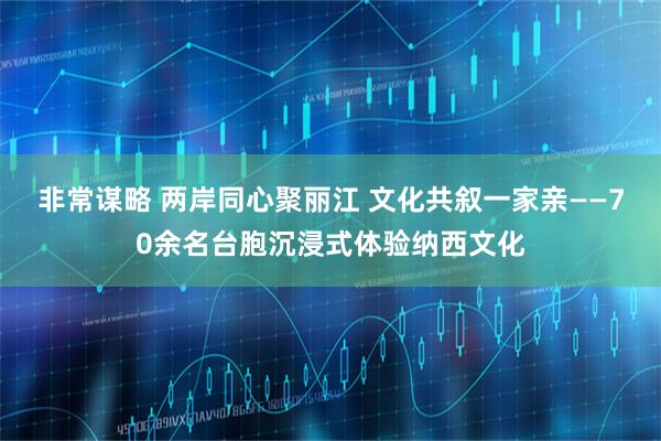 非常谋略 两岸同心聚丽江 文化共叙一家亲——70余名台胞沉浸式体验纳西文化