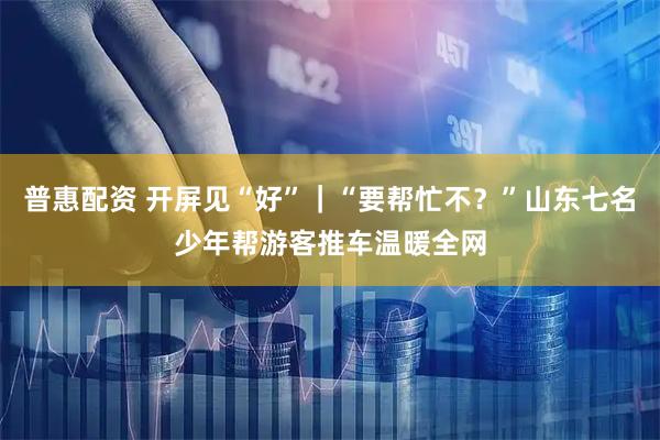 普惠配资 开屏见“好”｜“要帮忙不？”山东七名少年帮游客推车温暖全网