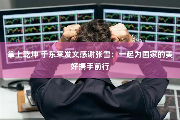 掌上乾坤 于东来发文感谢张雪:一起为国家的美好携手前行