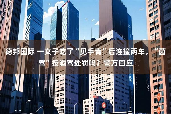 德邦国际 一女子吃了“见手青”后连撞两车,“菌驾”按酒驾处罚吗?警方回应