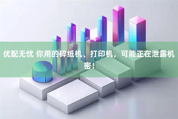 优配无忧 你用的碎纸机、打印机,可能正在泄露机密!