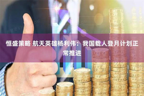 恒盛策略 航天英雄杨利伟:我国载人登月计划正常推进