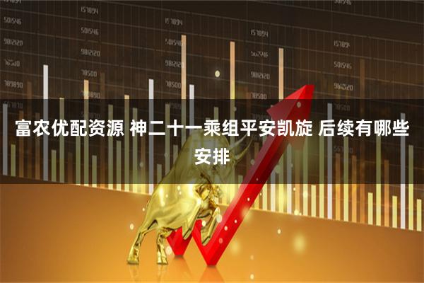 富农优配资源 神二十一乘组平安凯旋 后续有哪些安排