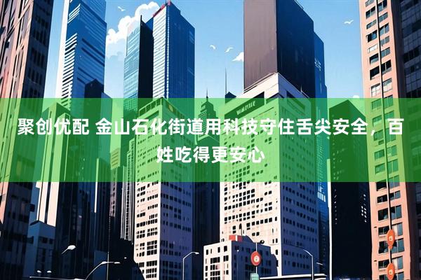 聚创优配 金山石化街道用科技守住舌尖安全，百姓吃得更安心