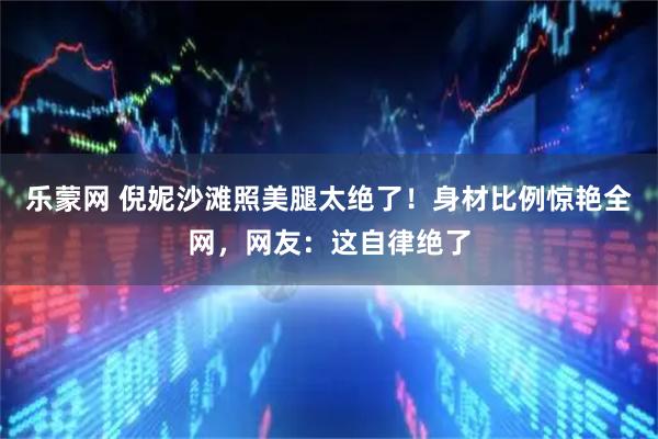 乐蒙网 倪妮沙滩照美腿太绝了!身材比例惊艳全网,网友:这自律绝了