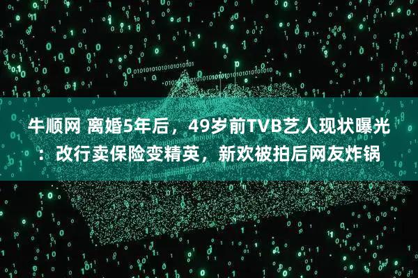 牛顺网 离婚5年后，49岁前TVB艺人现状曝光：改行卖保险变精英，新欢被拍后网友炸锅