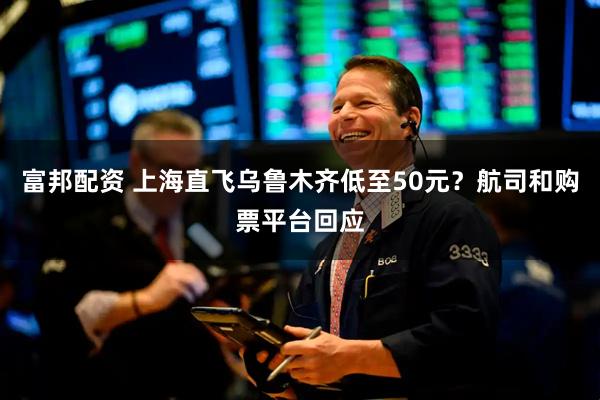 富邦配资 上海直飞乌鲁木齐低至50元？航司和购票平台回应