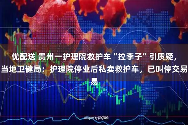 优配送 贵州一护理院救护车“拉李子”引质疑，当地卫健局：护理院停业后私卖救护车，已叫停交易
