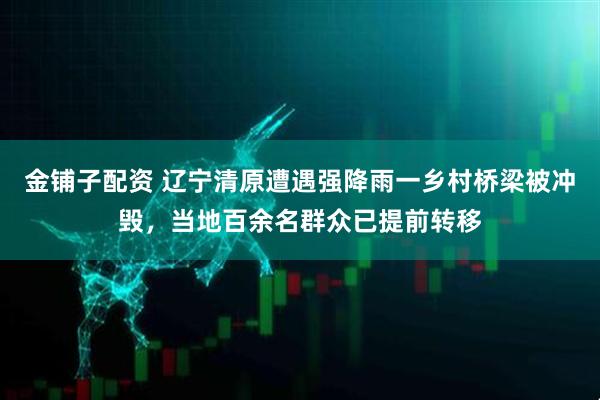 金铺子配资 辽宁清原遭遇强降雨一乡村桥梁被冲毁,当地百余名群众已提前转移